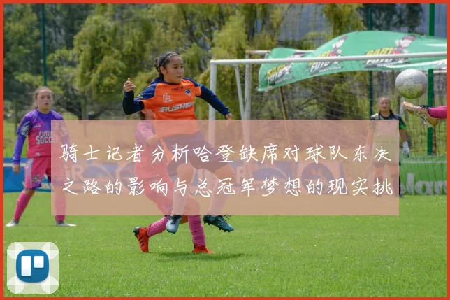 骑士记者分析哈登缺席对球队东决之路的影响与总冠军梦想的现实挑战