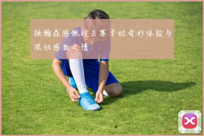 杨瀚森感慨过去赛季的奇妙体验与深切感激之情