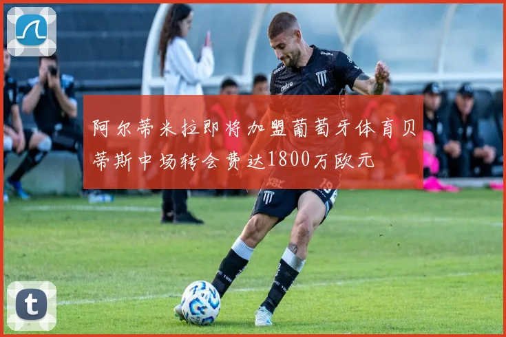阿尔蒂米拉即将加盟葡萄牙体育贝蒂斯中场转会费达1800万欧元