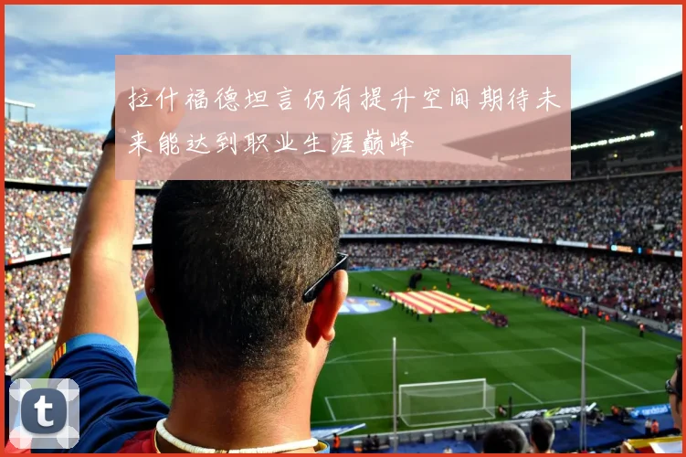 拉什福德坦言仍有提升空间期待未来能达到职业生涯巅峰