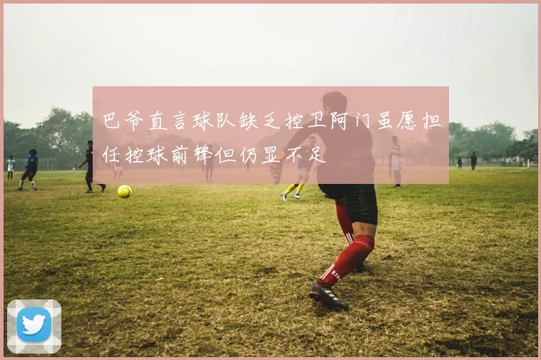 巴爷直言球队缺乏控卫阿门虽愿担任控球前锋但仍显不足