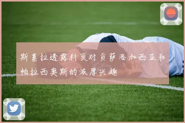 斯基拉透露科莫对贡萨洛加西亚和帕拉西奥斯的浓厚兴趣