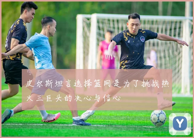 皮尔斯坦言选择篮网是为了挑战热火三巨头的决心与信心