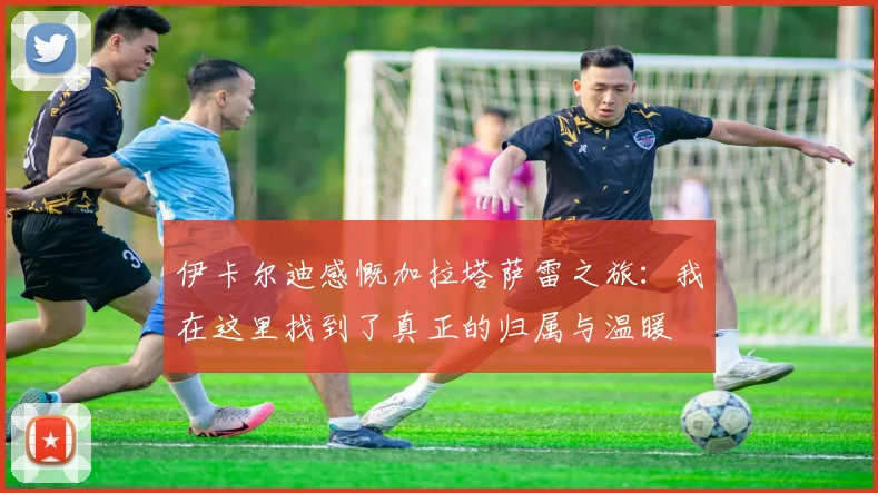 伊卡尔迪感慨加拉塔萨雷之旅：我在这里找到了真正的归属与温暖