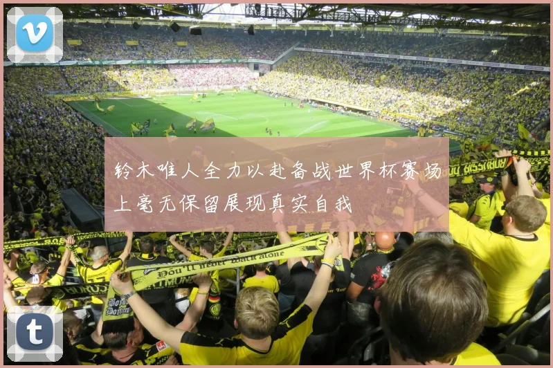 铃木唯人全力以赴备战世界杯赛场上毫无保留展现真实自我