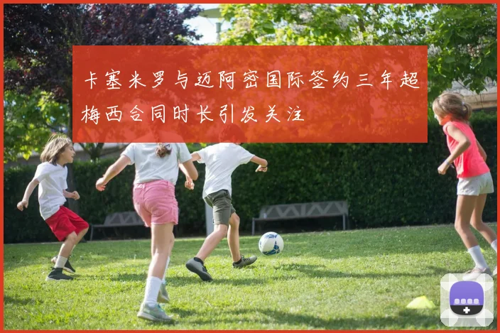 卡塞米罗与迈阿密国际签约三年超梅西合同时长引发关注