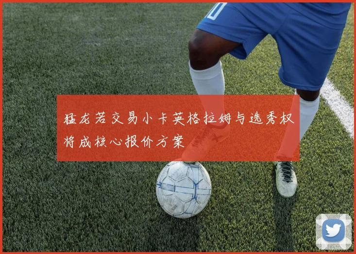 猛龙若交易小卡英格拉姆与选秀权将成核心报价方案
