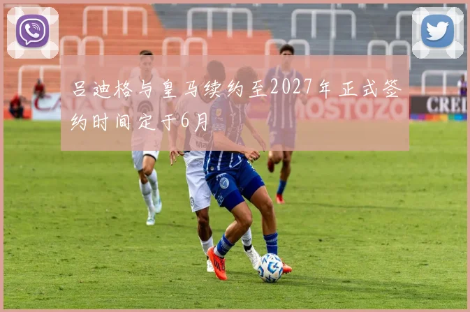 吕迪格与皇马续约至2027年正式签约时间定于6月