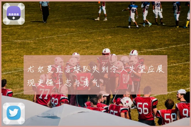 尤尔曼直言球队失利令人失望应展现更强斗志与勇气