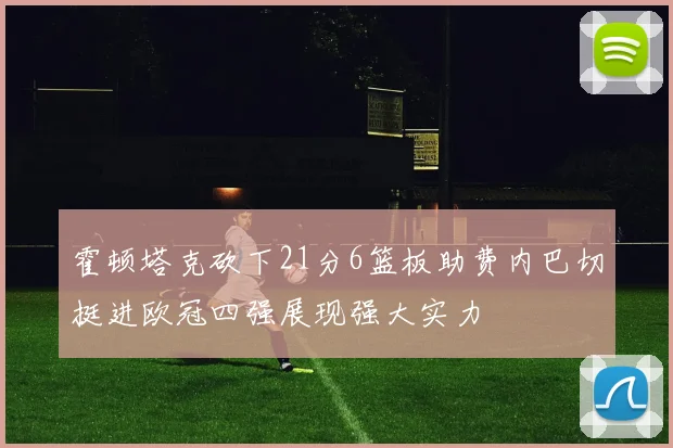 霍顿塔克砍下21分6篮板助费内巴切挺进欧冠四强展现强大实力