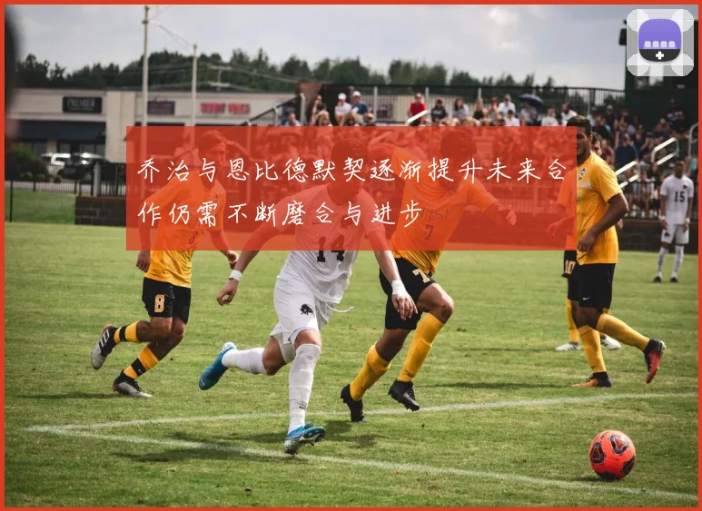 乔治与恩比德默契逐渐提升未来合作仍需不断磨合与进步