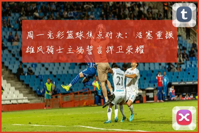 周一竞彩篮球焦点对决：活塞重振雄风骑士主场誓言捍卫荣耀